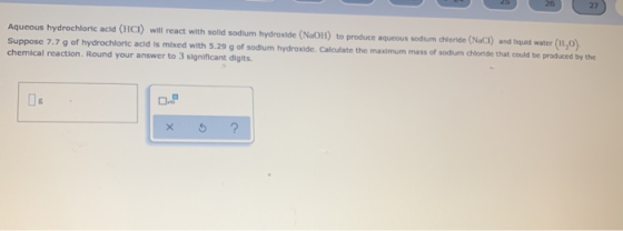 27 Aqueous hydrochloric acid (HCI) will react with solid sodium hydroxide (NaOH) to produce aqueous sodium chloride (NaCl) an