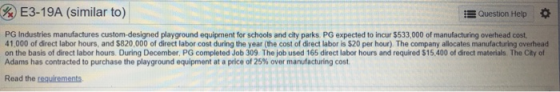 E3-19A (similar to) Question Help * PG Industries manufactures custom-designed playground equipment for schools and city parks. PG expected to incur $533,000 of manufacturing overhead cost 41,000 of direct labor hours, and $820,000 of direct labor cost during the year (the cost of direct labor is $20 per hour) The company allocates manufacturing overhead on the basis of direct labor hours. During December, PG completed Job 309 The job used 165 direct labor hours and required $15.400 of direct materials. The City of Adams has contracted to purchase the playground equipment at a price of 25% over manufacturing cost Read the requirements
