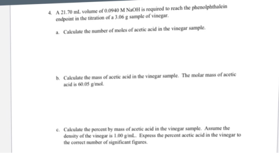A 21.70 mL volume of 0.0940 M NaOH is required to reach the phenolphthalein endpoint in the titration of a 3.06 g sample of vinegar. a. Calculate the number of moles of acetic acid in the vinegar sample. Calculate the mass of acetic acid in the vinegar sample. The molar mass of acetic acid is 60.05 g/mol. b. Calculate the percent by mass of acetic acid in the vinegar sample. Assume the density of the vinegar is 1.00 g/mL. Express the percent acetic acid in the vinegar to the correct number of significant figures c.