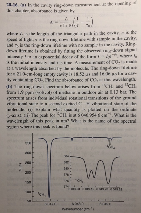 of 20-16. (a) In the cavity ring-down measurement at the opening this chapter, absorbance is given by ?(1 where L is the length of the triangular path in the cavity, c is the speed of light, ? is the ring-down lifetime with sample in the cavity. and To is the ring-down lifetime with no sample in the cavity. Ring- down lifetime is obtained by fitting the observed ring-down signal intensity I to an exponential decay of the form le, where fo is the initial intensity and t is time. A measurement of CO, is made at a wavelength absorbed by the molecule. The ring-down lifetime for a 21.0-cm-long empty cavity is 18.52 ?s and 16.06 ?s for a cav- ity containing CO2. Find the absorbance of CO2 at this wavelength (b) The ring-down spectrum below arises from 13CH, and CH4 from 1.9 ppm (vol/vol) of methane in outdoor air at 0.13 bar. The spectrum arises from individual rotational transitions of the ground vibrational state to a second excited C-H vibrational state of the molecule. (i) Explain what quantity is plotted on the ordinate (y-axis). (ii) The peak for 12CH, is at 6 046.954 6 cm-1.What is the wavelength of this peak in nm? What is the name of the spectral region where this peak is found? 350 13CH 300 384 382 380 250 200 376 CH 374 150 6 049.04 6 049.12 6 049.20 6 049.28 50 6 048.0 Wavenumber (cm) 6 047.0 6 049.0