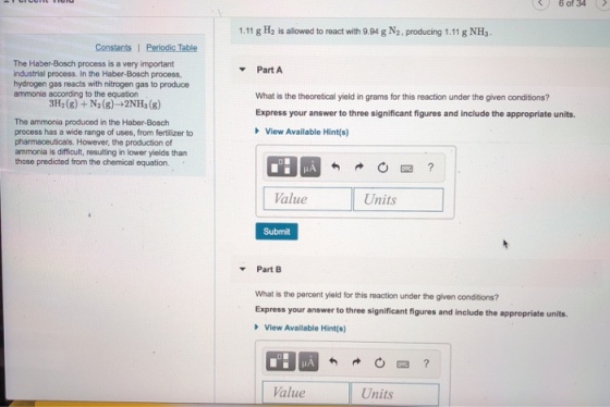 6 of 34 1.11 g H2 is allowed to react with 9.94 g N2. producing 1.11 g NHs. Constants 1 Periodic Table The Haber-Bosch process is a very important industrial process. In the Haber-Bosch process, hydrogen gas reacts with nitrogen gas to produce ammonia according to the equation PartA What is the theoretical yield in grams for this reaction under the given conditions? Express your answer to three significant figures and include the appropriate units. The ammonia produced in the Haber-Bosch process has a wide range of uses, from fertilizer to pharmaceuticals. However, the production of ammonia is difficult, resulting in lower yields than those predicted from the chemical equation. View Available Hint(s HA alue Units Submit Part B What is the percent yield for this reaction under the given conditions? Express your answer to three significant figures and include the appropriate units. View Available Hint(s) Value Units