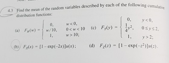 lative 4.3 Find the mean of the random variables described by each of the following cumu distribution functions 0 1,2 0yS2, w< 0, w> 10 (b)/Fx(x)=[1-exp(-2x)]u(x) ; 0, 4 1, y> 2; (d) Fz(z)=[1-exp(--2)]u(z).