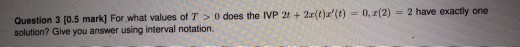 Question 3 [0.5 mark] For what values of T > 0 does the IVP 24 + 2(t):(t) = 0,2(2) = 2 have exactly one solution? Give you a