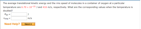 The average translational kinetic energy and the rms speed of molecules in a container of oxygen at a particular temperature are 6.70 × 10-2j and 416 m/s, respectively, what are the corresponding values when the temperature is doubled? Kav = Vrms m/s Need Help? Watcht
