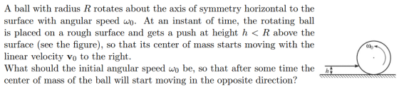 A ball with radius R rotates about the axis of symmetry horizontal to the surface with angular speed wo. At an instant of time, the rotating ball is placed on a rough surface and gets a push at height h < R above the surface (see the figure), so that its center of mass starts moving with the linear velocity vo to the right. What should the initial angular speed wo be, so that after some time the center of mass of the ball will start moving in the opposite direction?