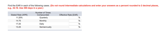 Find the EAR in each of the following cases. (Do not round intermediate calculations and enter your answers as a percent rounded to 2 decimal places, e.g., 32.16. Use 365 days in a year.) Number of Times Compounded Stated Rate (APR) 11 .25% 14.75 17.25 13.25 Effective Rate (EAR) Quarterly Monthly Daily Semiannually