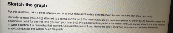 Sketch the graph For this question, take a piece of paper and write your name and the date at the top thand this in to me at the start of our next class, Consider a mass (m-0.5 kg) attached to a spring C- 12.5 N/m). The massis Pulled to is potive mpoltuce Al ind let go As the mass pas0os e equilibrium point for the first time, you start your timer (ta). Plot a position-time graph for this motion. Hint Ask yourselt where t s in what direction it is headed at that moment. Calculate the period, T, and identify the time T and 2T on your graph (as numbers). identity the amplitude (ust as the symbol A) on the graph.