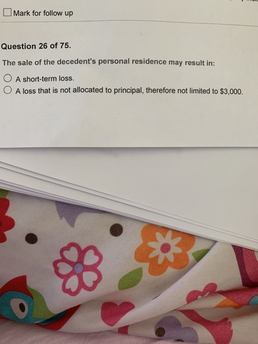 Mark for follow up Question 26 of 75. The sale of the decedents personal residence may result in: O A short-term loss. O A l