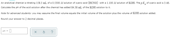 An analytical chemist is titrating 158.3 mL of a 0.5300 M solution of cyanic acid (HCNO) with a 1.100 M solution of KOH. The