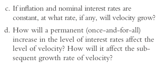 c. If inflation and nominal interest rates are constant, at what rate, if any, will velocity grow? d. How will a permanent (once-and-for-all) increase in the level of interest rates affect the level of velocity? How will it affect the sub- sequent growth rate of velocity?