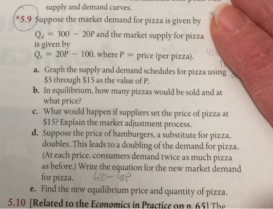supply and demand curve *5.9 Suppose the market demand for pizza is given by Qu 300 20P and the market supply for pizza is given by Q20P 100, where Pprice (per pizza). a. Graph the supply and demand schedules for pizza using b. In equilibrium, how many pizzas would be sold and at c. What would happen if suppliers set the price of pizza at d. Suppose the price of hamburgers, a substitute for pizza, $5 through $15 as the value of P what price? $15? Explain the market adjustment process. doubles. This leads to a doubling of the demand for pizza. (At each price, consumers demand twice as much pizza as before.) Write the equation for the new market demand for pizza. b0top e. Find the new equilibrium price and quantity of pizza. 5.10 [Related to the Economics in Practice on n. 651 The