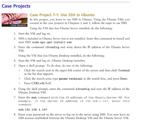 Case Projects Case Project 7-1: Use SSH in Ubuntu In this project, you learn to use SSH in Ubuntu. Using the Ubuntu VMs you created in the case projects in Chapters 2 and 3, follow the steps to use SSH. Using the VM that has Ubuntu Server installed, do the following: 1. Start the VM and log on 2. SSH is included in Ubuntu Server but is not installed. Enter this command to install and start SSH: sudo apt-get install ssh 3. Enter the command ifconfig and write down the IP address of the Ubuntu Server VM. Using the VM that has Ubuntu Desktop installed, do the following: 4. Start the VM and log on. Ubuntu Desktop launches. 5. Open a shell prompt. To do that, do one of the following o Click the search icon in the upper-left corner of the screen and then click Terminal in the list that appears. o Click the search icon, type gnome terminal in the search box, and press Enter o Press CTRL+ALT+T 6. Using the shell prompt, enter the command ifconfig and note the IP address of the Ubuntu Desktop VM. 7. Enter the ssh command with the IP address of the Ubuntu Server VM. For example, if the server IP address is 192.168.1.147, enter this command ssh 192.168.1.147 8. Enter your password on the server to log on to the server using SSH. You now have an SSH session established between the Ubuntu Desktop VM and the Ubuntu Server VM