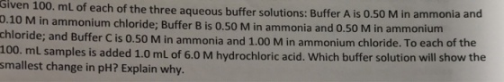 Given mL of each of the three aqueous buffer solutions: Buffer A M in ammonia and 0.10 M 100. is 0.5 in ammonium chloride; Buffer 0.50 M in ammonia and 0.50 M in ammonium the chloride; and Buffer cis o.so M in ammonia and 1.0 M in chloride. To each of 100. mL samples is added 1.0 mL of 6.0 M hydrochloric acid. Which buffer solution will show the smallest change in pH? Explain why.