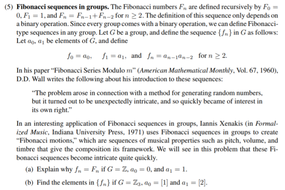 (5) Fibonacci sequences in groups. The Fibonacci numbers Fn are defined recursively by Fo 0, F1 -1, and Fn - Fn-1+Fn-2 forn 2 2. The definition of this sequence only depends on a binary operation. Since every group comes with a binary operation, we can define Fibonacci- type sequences in any group. Let G be a group, and define the sequence {fn in G as follows: Let ao, a1 be elements of G, and define fo-ao, fi-a1, and fn-an-1an-2 forn 2 2 In his paper Fibonacci Series Modulo m (American Mathematical Monthly, Vol. 67, 1960), D.D. Wall writes the following about his introduction to these sequences: The problem arose in connection with a method for generating random numbers but it turned out to be unexpectedly intricate, and so quickly became of interest in its own right. In an interesting application of Fibonacci sequences in groups, Iannis Xenakis (in Formal- ized Music, Indiana University Press, 1971) uses Fibonacci sequences in groups to create Fibonacci motions, which are sequences of musical properties such as pitch, volume, and timbre that give the composition its framework. We will see in this problem that these Fi- bonacci sequences become intricate quite quickly. (a) Explain why fn-Fn if GZ, ao 0, and a 1. (b) Find the elements in {fn) if G-Z3, ao 1 and a 2