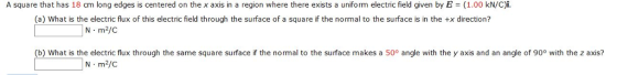 A square that has 18 cm long edges is centered on the x axis in a region where there exists a uniform electric field given by E = (1.00 kN/C)i. (a) What is the electric flux of this electric field through the surface of a square if the normal to the surface is in the +x direction? N m2/C (b) What is the electric flux through the same square surface if the normal to the surface makes a 50° angle with the y axis and an angle of 90° with the z axis? N m2/C