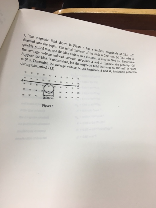 3. The magnetic field shown in Figure 4 has a uniform magnitude of 25.0 miT directed into the paper. The initial diameter of the kink is 2.00 em. (a) The wire s quickly pulled taut, and the kink shrinks to a diameter of zero in 50,.0 ms. Deen no the average voltage induced between endpoints A and B. Include the Suppose the kink is undisturbed, but the magnetic field increases y x103 s. Determine the during this period. (15) the polarity. (b) to100 mT in 4.00 average voltage across terminals A and B, including polarity KK200cm Figure 4