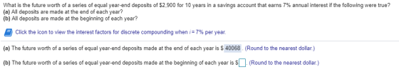 What is the future worth of a series of equal year-end deposits of $2.900 for 10 years in a savings account that earns 7% annual interest if the following were true? (a) All deposits are made at the end of each year? (b) All deposits are made at the beginning of each year? Click the icon to view the interest factors for discrete compounding when i: 7% per year. (a) The future worth of a series of equal year-end deposits made at the end of each year is $ 40068. (Round to the nearest dollar.) (b) The future worth of a series of equal year-end deposits made at the beginning of each year is (Round to the nearest dollar)