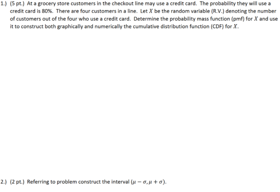 1.) (5 pt.) At a grocery store customers in the checkout line may use a credit card. The probability they will use a credit card is 80%. There are four customers in a line. Let X be the random variable (R.V.) denoting the number of customers out of the four who use a credit card. Determine the probability mass function (pmf) for X and use it to construct both graphically and numerically the cumulative distribution function (CDF) for X. 2.) (2 pt.) Referring to problem construct the interval 41-0, μ + σ).