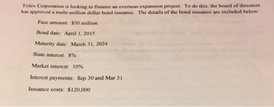 Trilex Corporation is looking to finance an overseas expansion project. To do this, the board of directors has approved a multi-million dollar bond issuance. The details of the bond issuance are included below Face amount: $30 million Bond date: April 1, 2015 Maturity date: March 31, 2024 State interest: 890 Market interest: 10% Interest payments: Sep 30 and Mar 31 Issuance costs: $120,000