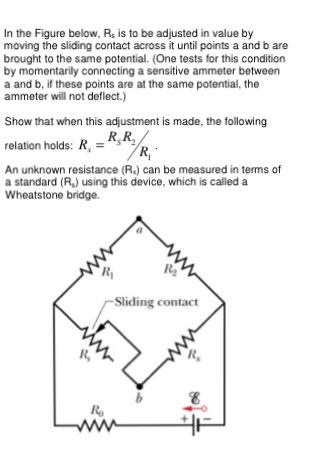 n the Figure below, Rs is to be adjusted in value by moving the sliding contact across it until points a and b are brought to the same potential. (One tests for this condition by momentarily connecting a sensitive ammeter between a and b, if these points are at the same potential, the ammeter will not deflect.) Show that when this adjustment is made, the following RCR. relation holds: R An unknown resistance (R) can be measured in terms of a standard (R) using this device, which is called a Wheatstone bridge. Sliding contact