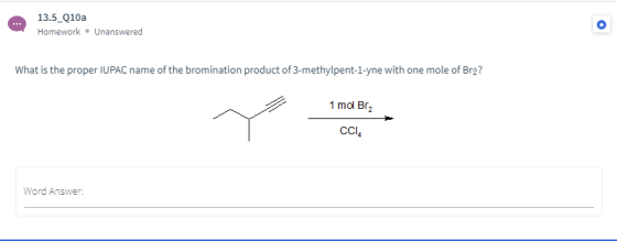 13.5_Q10a Homework Unanswered What is the proper IUPAC name of the bromination product of 3-methylpent-1-yne with one mole of