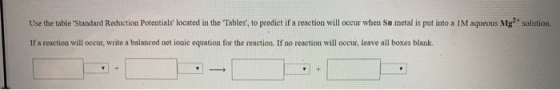 Use the table Standard Reduction Potentials located in the Tables, to predict if a reaction will occur when Sn metal is put
