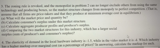 3. The zoning rule is revoked, and the monopolist in problem 2 can no longer exclude others from using the same technology and producing boxes, so the market structure changes from monopoly to perfect competition. (That is, assume that all firms are price-takers and that they produce at minimum average cost in equilibrium.) (a) What will the market price and quantity be? (b) Calculate consumers surplus under this market structure (c) Calculate aggregate producer profits and producers surplus. (d) Comparing the two market structures for this industry, which has a larger social surplus (sum of producers and consumers surplus)? it is -4. Which industry 4. The elasticity of demand in the local hardware industry is -1.5, while in the video market kup over marginal cost (as a percentage of price)? In answering, calculate the markup for each.