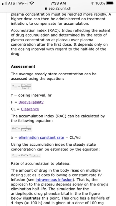aill AT&T Wi-Fi令 7:33 AM a sepia2.unil.ch 100% plasma concentration must be reached more rapidly. A higher dose can then be administered on treatment initiation, to compensate for accumulation. Accumulation index (RAC): Index reflecting the extent of drug accumulation and determined by the ratio of plasma concentration at plateau over plasma concentration after the first dose. It depends only on the dosing interval with regard to the half-life of the ru Assessment The average steady state concentration can be assessed using the equation F. Dose T = dosing interval, hr The accumulation index (RAC) can be calculated by the following equation λ-elimination constant rate-CL/Vd Using the accumulation index the steady state concentration can be estimated by the equation Rate of accumulation to plateau: The amount of drug in the body rises on multiple dosing just as it does following a constant-rate IV infusion (see approach to the plateau depends solely on the drugs elimination half-life. The simulation for the antiepileptic drug phenobarbital in the the figure below illustrates this point. This drug has a half-life of 4 days (100 h) and is given at a dose of 100 mg ). That is, the