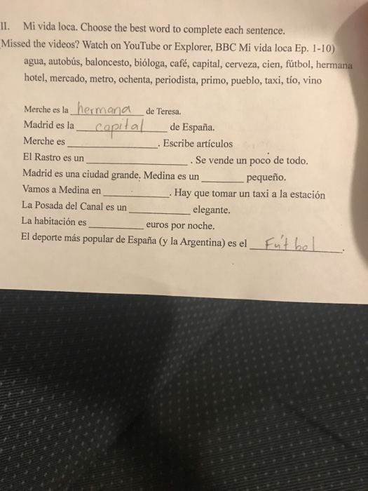 II. Mi vida loca. Choose the best word to complete each sentence. Missed the videos? Watch on YouTube or Explorer, BBC Mi vida loca Ep. 1-10) agua, autobús, baloncesto, bióloga, café, capital, cerveza, cien, futbol, herm hotel, mercado, metro, ochenta, periodista, primo, pueblo, taxi, tío, vino Merche es la hermana de Teresa. Madrid es la canital de España. Merche es El Rastro es un Madrid es una ciudad grande, Medina es un . Escribe artículos Se vende un poco de todo. pequeño. os a Medina enHay que tomar un taxi a la estación La Posada del Canal es un La habitación es elegante euros por noche. EI deporte más popular de España (y la Argentina) es el Funt ha