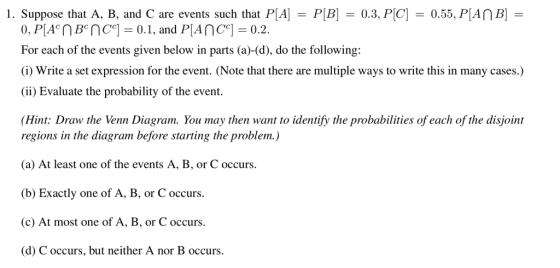 1. Suppose that A. B. and C are events such that PA-PlB) = 0.3. PC] = 0.55, PAT B) = For each of the events given below in parts (a)-(d), do the following: (i) Write a set expression for the event. (Note that there are multiple ways to write this in many cases.) (ii) Evaluate the probability of the event. Hint: Draw the Venn Diagram. You may then want to identify the probabilities of each of the disjoint regions in the diagram before starting the problem.) (a) At least one of the events A, B, or C occurs (b) Exactly one of A, B, or C occurs. (c) At most one of A, B, or C occurs. (d) C occurs, but neither A nor B occurs.