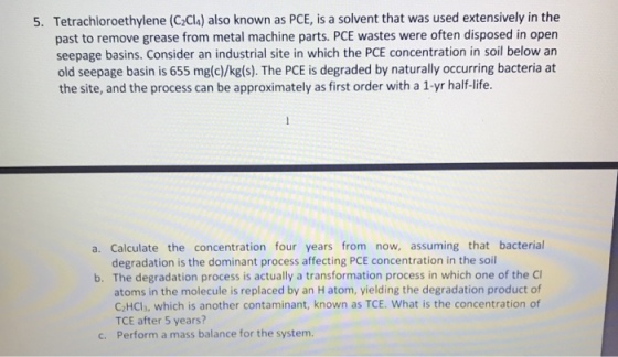 Tetrachloroethylene (C Cls) also known as PCE, is a solvent that was used extensively in the past to remove grease from metal machine parts. PCE wastes were often disposed in open seepage basins. Consider an industrial site in which the PCE concentration in soil below an old seepage basin is 655 mg(c)/kg(s). The PCE is degraded by naturally occurring bacteria at the site, and the process can be approximately as first order with a 1-yr half-life. 5. a. Calculate the concentration four years from now, assuming that bacterial degradation is the dominant process affecting PCE concentration in the soil b. The degradation process is actually a transformation process in which one of the C atoms in the molecule is replaced by an H atom, yielding the degradation product of C2HCls, which is another contaminant, known as TCE. What is the concentration of TCE after 5 years? Perform a mass balance for the system. c.