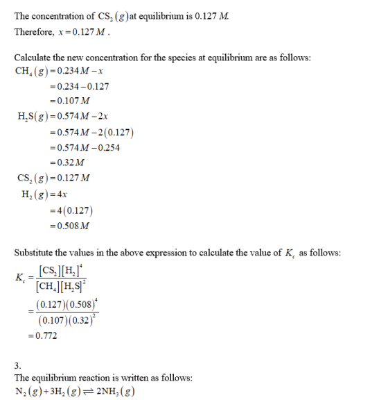 The concentration of CS, (gat equilibrium is 0.127 M Therefore, x-0.127 M Calculate the new concentration for the species at equilibrium are as follows CH, (g)-0.234 M-x 0.234-0.127 -0.107 M H,S(g) 0.574M-2x 0.574M-2(0.127) 0.574M-0.254 0.32M 0.127 M CS, (g) H. (g)-4r -4(0.127) 0.508M Substitute the values in the above expression to calculate the value of (0.127)(0.508) (0.107) (0.32) -0.772 The equilibrium reaction is written as follows N2 (g)+3H2(g)2NH, (g
