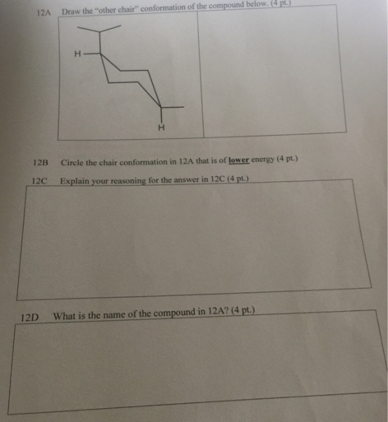 12A Draw the other chair conformation of the compound pt.) below. 12B Circle the chair conformation in 12A that is of lower energy (4 pt.) 12C Explain your reasoning for the answer in 12C (4 pt.) 12D What is the name of the compound in 12A? (4 pt.)
