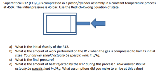 Supercritical R12 (CCl2F2) is compressed in a piston/cylinder assembly in a constant temperature process at 450K. The initial pressure is 45 bar. Use the Redlich-Kwong Equation of state. What is the initial density of the R12. What is the amount of work performed on the R12 when the gas is compressed to half its initial size? Your answer should actually be specific work in J/kg. What is the final pressure? What is the amount of heat rejected by the R12 during this process? Your answer should actually be specific heat in J/kg. What assumptions did you make to arrive at this value? a) b) c) d)