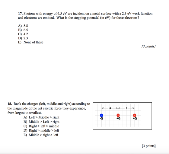 17. Photons with energy of 6.5 eV are incident on a metal surface with a 2.3 eV work function and electrons are emitted. What is the stopping potential (in eV) for these electrons? A) 8.8 B) 6.5 C) 4.2 D) 2.3 E) None of these 3 points] 18. Rank the charges (left, middle and right) according to the magnitude of the net electric force they experience, from largest to smallest. A) Left> Middle > right B) Middle > Left> right C) Right> left> middle D) Right> middle > left E) Middle > right> left .Q +Q [3 points]
