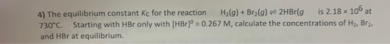 4) The equilibrium constant kc for the reaction H2(g) + Br2(g) = 2HBr(g is 2.18 x 106 at 730°C. Starting with HBr only with (