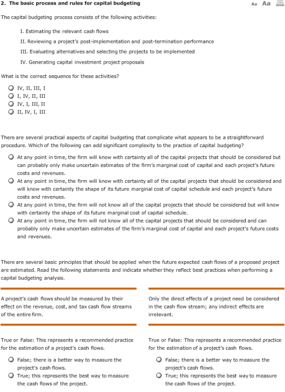2. The basic process and rules for capital budgeting Aa Aa The capital budgeting process consists of the following activities: I. Estimating the relevant cash flows II. Reviewing a projects post-implementation and post-termination performance III. Evaluating alternatives and selecting the projects to be implemented IV. Generating capital investment project proposals What is the correct sequence for these activities? O IV, II, III, I O I, IV, II, III There are several practical aspects of capital budgeting that complicate what appears to be a straightforward procedure. Which of the following can add significant complexity to the practice of capital budgeting? O At any point in time, the firm will know with certainty all of the capital projects that should be considered but can probably only make uncertain estimates of the firms marginal cost of capital and each projects future costs and revenues O At any point in time, the firm will know with certainty all of the capital projects that should be considered and will know with certainty the shape of its future marginal cost of capital schedule and each projects future costs and revenues. O At any point in time, the firm will not know all of the capital projects that should be considered but will know with certainty the shape of its future marginal cost of capital schedule O At any point in time, the firm will not know all of the capital projects that should be considered and can probably only make uncertain estimates of the firms marginal cost of capital and each projects future costs and revenues There are several basic principles that should be applied when the future expected cash flows of a proposed project are estimated. Read the following statements and indicate whether they reflect best practices when performing a capital budgeting analysis A projects cash flows should be measured by their effect on the revenue, cost, and tax cash flow streams of the entire firm Only the direct effects of a project need be considered in the cash flow stream irrelevant. ; any indirect effects are True or False: This represents a recommended practice for the estimation of a projects cash flows. True or False: This represents a recommended practice for the estimation of a projects cash flows. O False; there is a better way to measure the O False; there is a better way to measure the projects cash flows. projects cash flows. O True; this represents the best way to measure O True; this represents the best way to measure the cash flows of the project. the cash flows of the project.