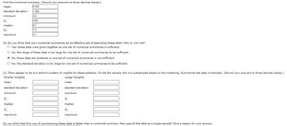 Find the numerical summary. (Round your answers to three decimal places.) 432 standard deviation 1.388 minimum Q. median 95 maximum (b) Do you think that your numerical summaries do an effective job of describing these data? Why or why not? O Yes: these data were given together so one set of numerical summaries is sufficient. O No: the range of these data is too large for one set of numerical summaries to be sufficient. ONo: these data are clustered so one set of numerical summaries is not sufficient O No: the standard deviation is too large for one set of numerical summaries to be sufficient. (c) There appear to be two distinct clusters of weights for these potatoes. Divide the sample into two subsamples based on the clustering. Summarize the data numerically. (Round your answers to three decimal places.) Smaller Weights Larger Weights tandard deviation tandard deviation Q1 median median maximum maximum Do you think that this way of summarizing these data is better than a numerical summary that uses all the data as a single sample? Give a reason for your answer