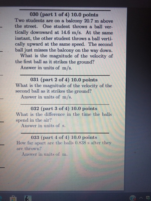 030 (part 1 of 4) 10.0 points Two students are on a balcony 20.7 m above the street. One student throws a ball ver- tically downward at 14.6 m/s. At the same instant, the other student throws a ball verti- cally upward at the same speed. The second ball just misses the balcony on the way down. What is the magnitude of the velocity of the first ball as it strikes the ground? Answer in units of m/s. 031 (part 2 of 4) 10.0 points What is the magnitude of the velocity of the second ball as it strikes the ground? Answer in units of m/s. 032 (part 3 of 4) 10.0 points What is the difference in the time the balls spend in the air? Answer in units of s. 033 (part 4 of 4) 10.0 points How far apart are the balls 0.838 s after they are thrown? Answer in units of m