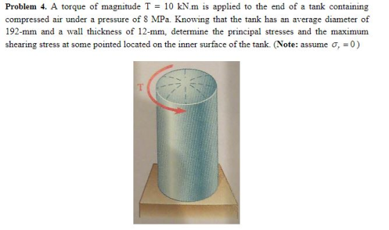 Problem 4. A torque of magnitude T = 10 kN·m is applied to the end of a tank containing compressed air under a pressure of 8 MPa. Knowing that the tank has an average diameter of 192-mm and a wall thickness of 12-mm, determine the principal stresses and the maximum shearing stress at some pointed located on the inner surface of the tank. (Note: assume σ, = 0)