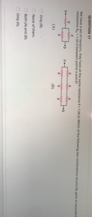 QUESTION 17 We have a set of resistors, they have all the same resistance R=1.00 . Which of the following two combinations (A