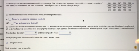 A cellular phone company monitors monthly phone usage. The following data represent the monthly phone use in minutes of 334 499 347 379 389 one particular customer for the past 20 months. Use the given data to answer parts (a) and (b). 395 524 373 331 509 332 487 491 466 441 519 501 359 478 403 sts (a) Determine the standard deviation and interquartile range of the data. (Round to two decimal places as needed) IQR(Type an integer or a decimal.) (b) Suppose the month in which the customer used 334 minutes was not actually that customers phone. That particular month the customer did not use their phone at enti all, so 0 minutes were used. How does changing the observation from 334 to O affect the standard deviation and interquartile range? What property does this illustrate? cess The standard deviation and the interquartile range What property does this illustrate? Choose the correct answer below. O Weighted Mean tion Click to select your answerls).