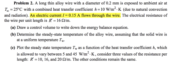 Problem 2. A long thin alloy wire with a diameter of 0.2 mm is exposed to ambient air at T, -25°C with a combined heat transfer coefficient h-10 W/m2.K (due to natural convection and radiation). An electric current10.15 A flows through the wire. The electrical resistance of the wire per unit length is R-162/m. (a) Draw a control volume to write down the energy balance equation. (b) Determine the steady-state temperature of the alloy wire, assuming that the solid wire is at a uniform temperature Tw. (c) Plot the steady state temperature Tw as a function of the heat transfer coefficient h, which is allowed to vary between 5 and 45 W/m-.K, consider three values of the resistance per length: R-10, 16, and 20 Ω/m. The other conditions remain the same.