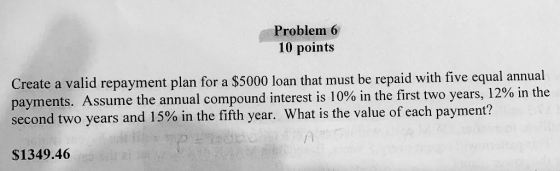 Problem 6 10 points Create a valid repayment plan for a $5000 loan that must be repaid with five equal annual payments. Assum