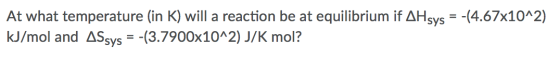 At what temperature (in K) will a reaction be at equilibrium if AHsys = -(4.67x10^2) kJ/mol and ASsys = -(3.7900x10^2) J/K mo