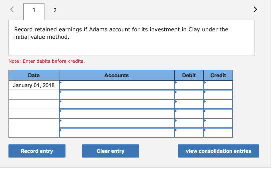 Record retained earnings if Adams account for its investment in Clay under the initial value method. Note: Enter debits befor