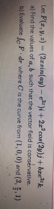 Let F(x, y, z) = (2xsin(ay) - e3z)i + 2x+cos(2y)j + bre3zk. a) Find the values of a, b such that the vector field is conserva