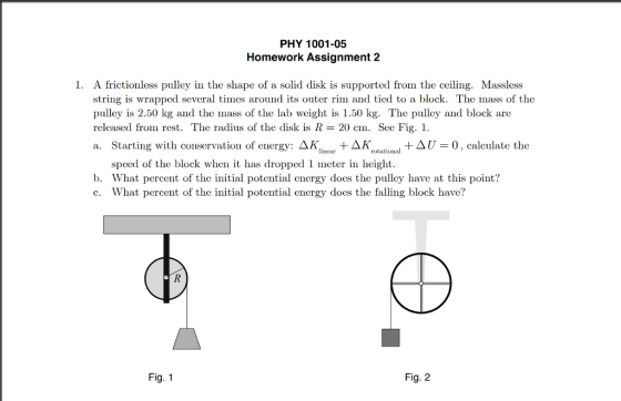 PHY 1001-05 Homework Assignment 2 1. A frictionless pulley in the shape of a solid disk is supported from the ceiling. Massless string is wrapped several times around its outer rim and tied to a block. The mass of the pulley is 2.50 kg and the mass of the lab weight is 1.50 kg. The pulley and block are released from rest. The radius of the disk is R-20 cm. See Fig. a. Starting with conservation of energy: ΔΚ. ar + ΔΚ + Δί-0, calculate the lincar rotational speed of the block whent has dropped 1 meter in height. b. What percent of the initial potential energy does the pulley have at this point? c. What percent of the initial potential energy does the falling block have? Fig. 1 Fig. 2