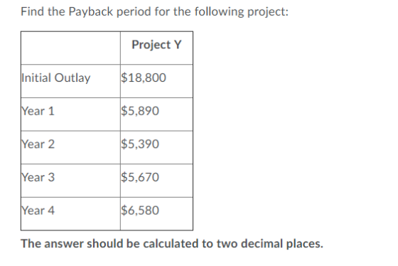 Find the Payback period for the following project: Project Y Initial Outlay $18,800 Year 1 $5,890 Year 2 $5,390 Year 3 $5,670