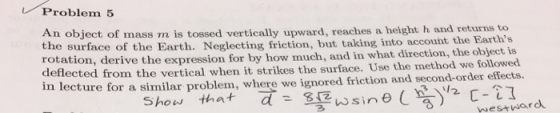 し/ Problem 5 An object of mass m is tossed vertically upward, reaches a height h and returns to taking into account the Earths the surface of the Earth. Neglecting friction, but rotation, der deflected from the vertical when it ive the expression for by how much, and in what direction, the object is strikes the surface. Use the method we followed lecture for a similar problem, where we ignored friction and second-order effects. Sire( y2 Eestn ard Show that a: 8 westward